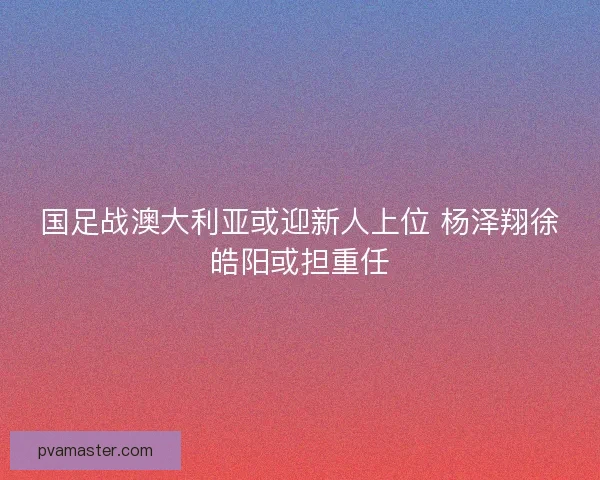 国足战澳大利亚或迎新人上位 杨泽翔徐皓阳或担重任