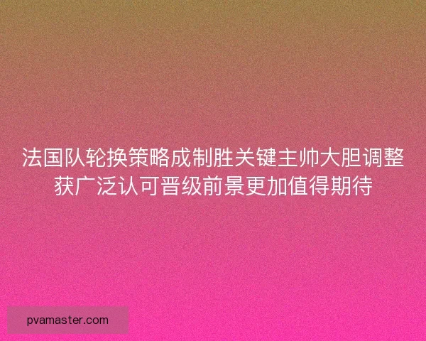 法国队轮换策略成制胜关键主帅大胆调整获广泛认可晋级前景更加值得期待